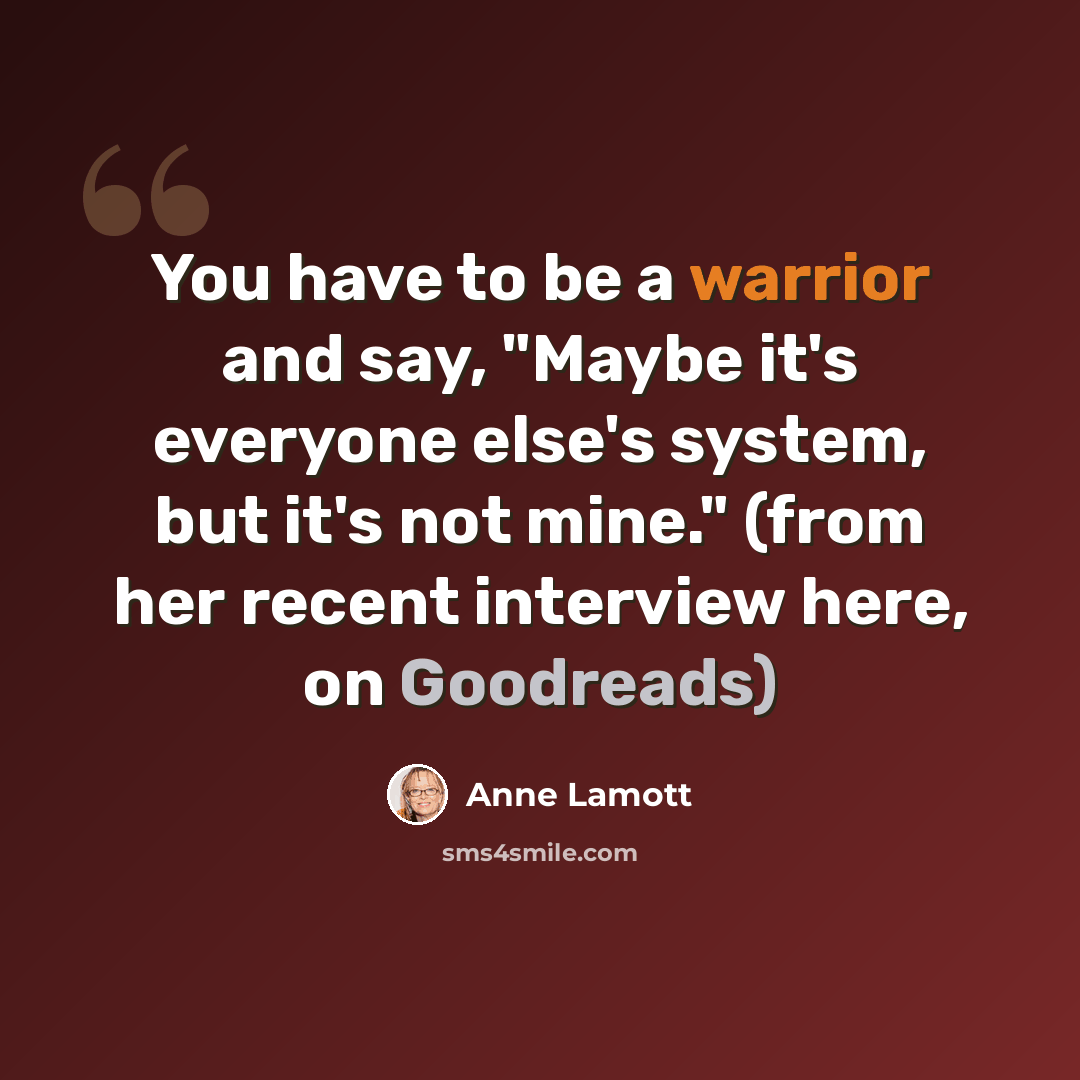 “You have to be a warrior and say, "Maybe it's everyone else's system, but it's not mine." (from her recent interview here, on Goodreads)” quote by Anne Lamott