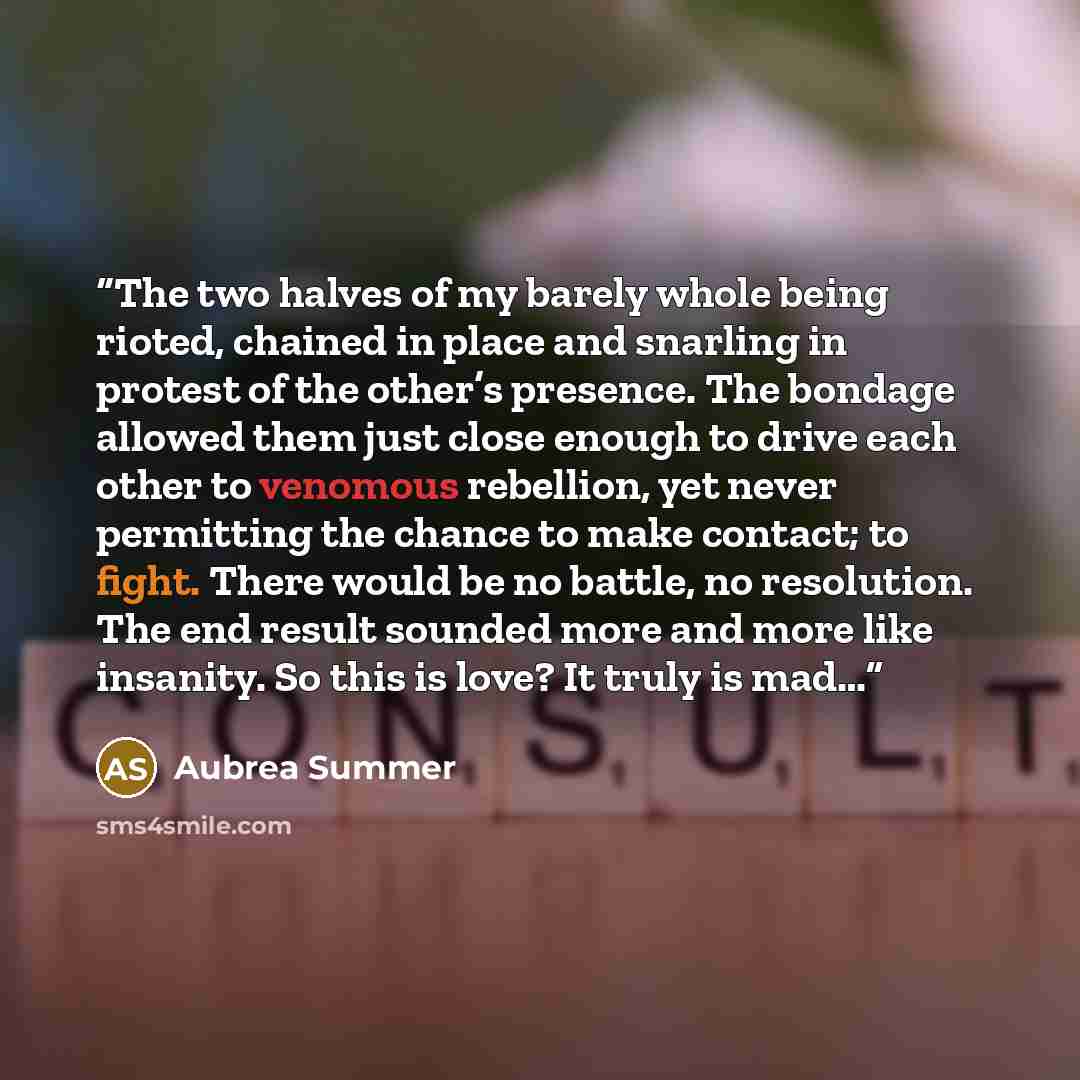 “The two halves of my barely whole being rioted, chained in place and snarling in protest of the other’s presence. The bondage allowed them just close enough to drive each other to venomous rebellion, yet never permitting the chance to make contact; to fight. There would be no battle, no…” quote by Aubrea Summer