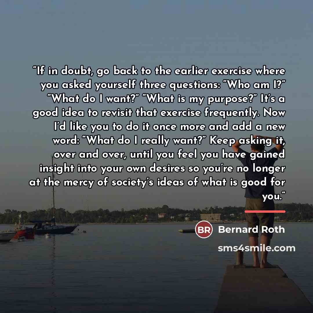 “If in doubt, go back to the earlier exercise where you asked yourself three questions: “Who am I?” “What do I want?” “What is my purpose?” It’s a good idea to revisit that exercise frequently. Now I’d like you to do it once more and add a new word: “What do I really want?” Keep asking it, over and…” quote by Bernard Roth