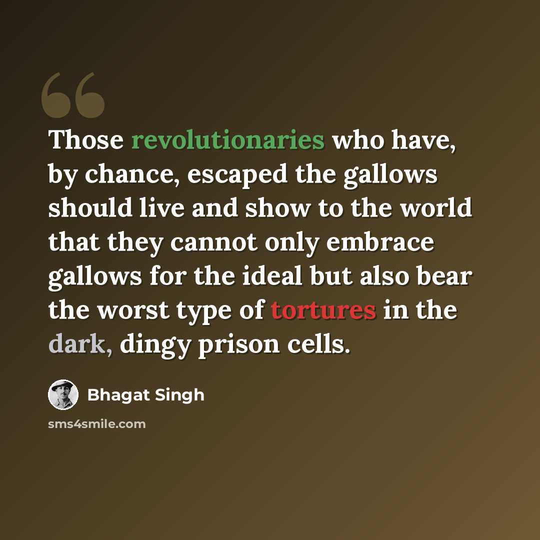 “Those revolutionaries who have, by chance, escaped the gallows should live and show to the world that they cannot only embrace gallows for the ideal but also bear the worst type of tortures in the dark, dingy prison cells.” quote by Bhagat Singh