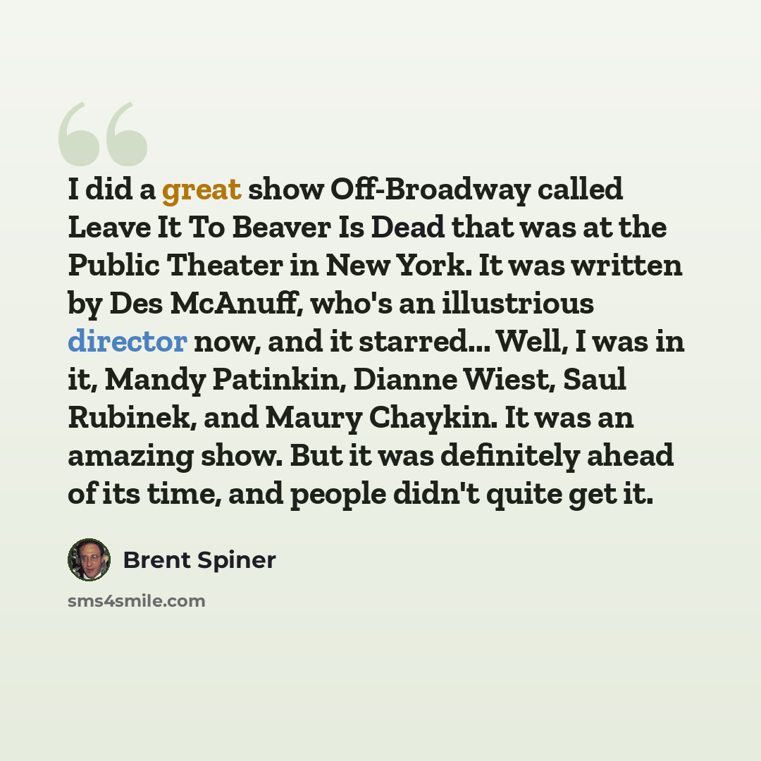 “I did a great show Off-Broadway called Leave It To Beaver Is Dead that was at the Public Theater in New York. It was written by Des McAnuff, who's an illustrious director now, and it starred... Well, I was in it, Mandy Patinkin, Dianne Wiest, Saul Rubinek, and Maury Chaykin. It was an amazing…” quote by Brent Spiner