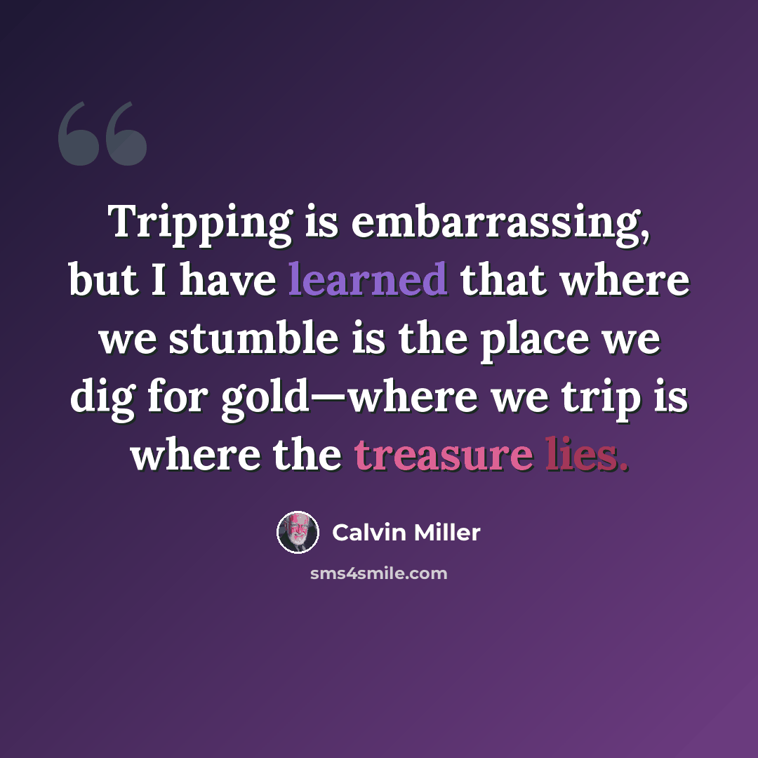 “Tripping is embarrassing, but I have learned that where we stumble is the place we dig for gold—where we trip is where the treasure lies.” quote by Calvin Miller