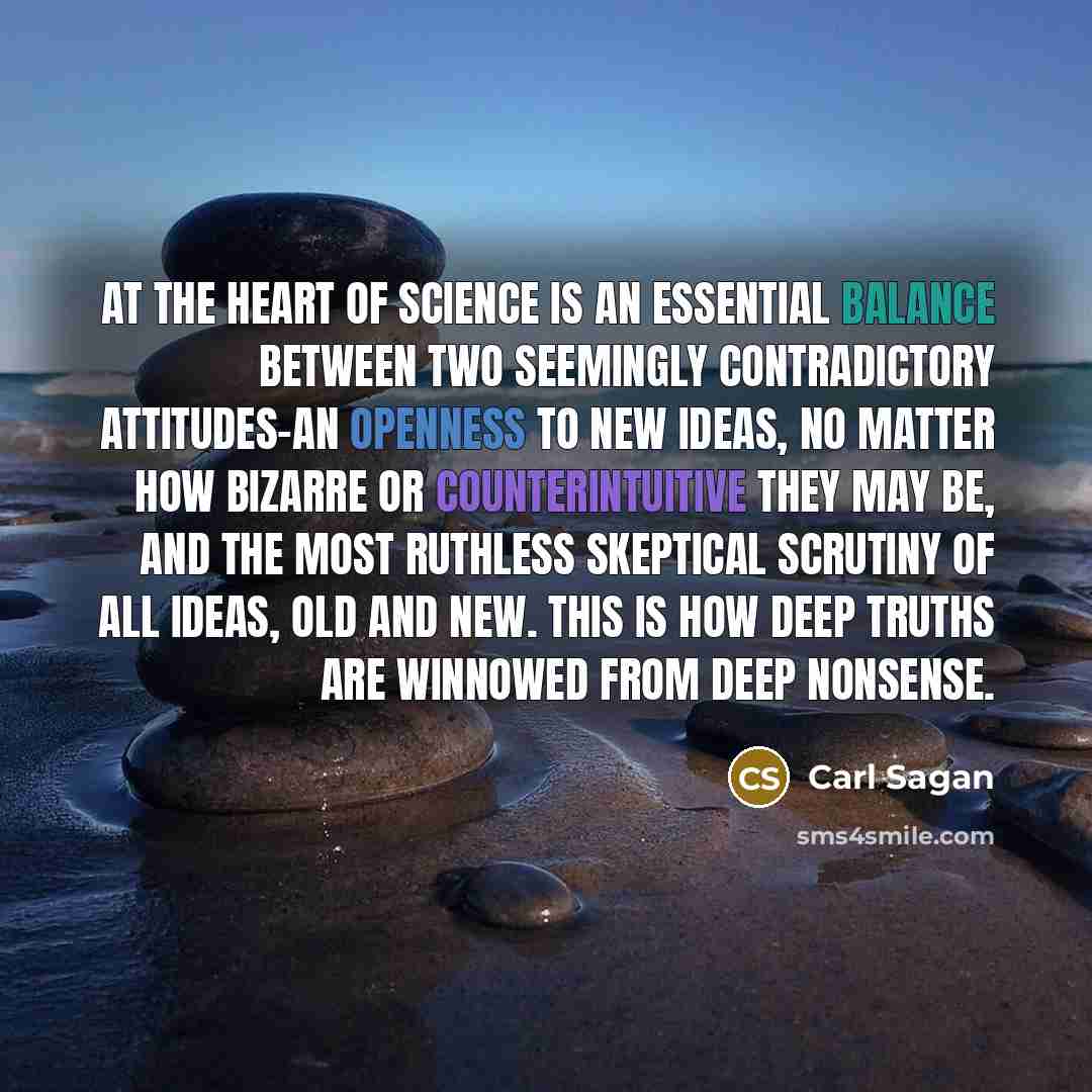 “At the heart of science is an essential balance between two seemingly contradictory attitudes-an openness to new ideas, no matter how bizarre or counterintuitive they may be, and the most ruthless skeptical scrutiny of all ideas, old and new. This is how deep truths are winnowed from deep nonsense.” quote by Carl Sagan
