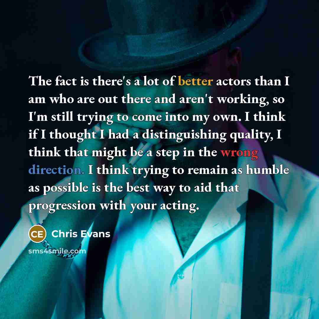 “The fact is there's a lot of better actors than I am who are out there and aren't working, so I'm still trying to come into my own. I think if I thought I had a distinguishing quality, I think that might be a step in the wrong direction. I think trying to remain as humble as possible is the best…” quote by Chris Evans