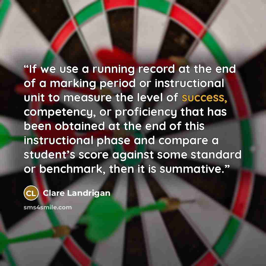 “If we use a running record at the end of a marking period or instructional unit to measure the level of success, competency, or proficiency that has been obtained at the end of this instructional phase and compare a student’s score against some standard or benchmark, then it is summative.” quote by Clare Landrigan