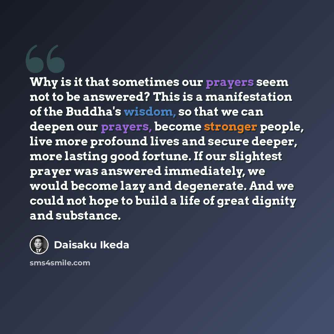 “Why is it that sometimes our prayers seem not to be answered? This is a manifestation of the Buddha's wisdom, so that we can deepen our prayers, become stronger people, live more profound lives and secure deeper, more lasting good fortune. If our slightest prayer was answered immediately, we would…” quote by Daisaku Ikeda