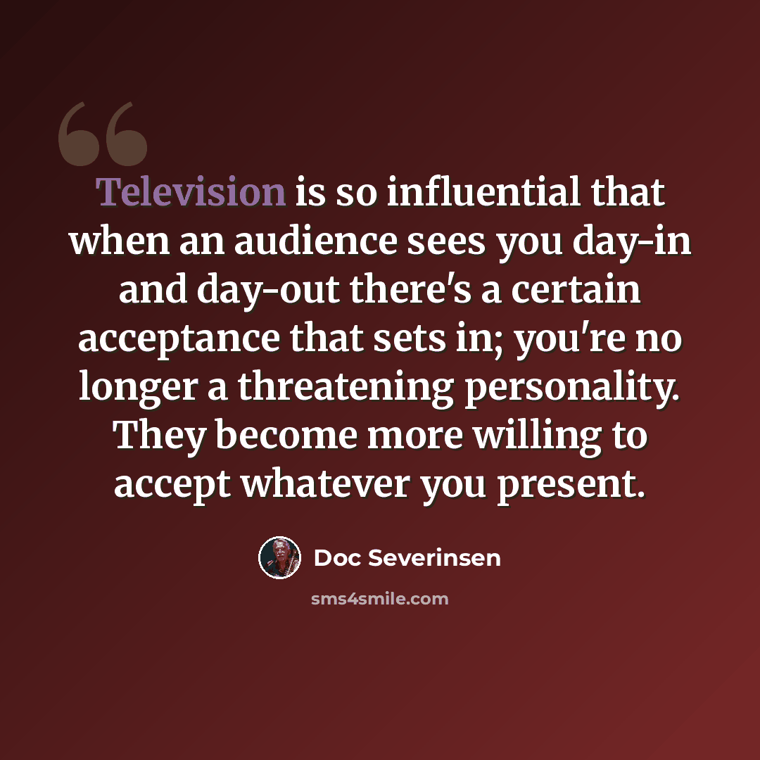 “Television is so influential that when an audience sees you day-in and day-out there's a certain acceptance that sets in; you're no longer a threatening personality. They become more willing to accept whatever you present.” quote by Doc Severinsen