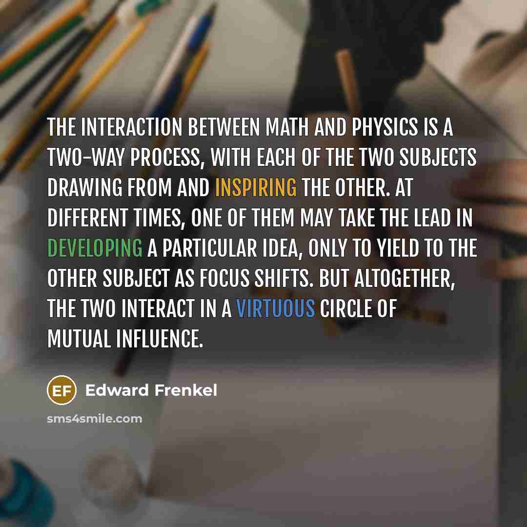 “The interaction between math and physics is a two-way process, with each of the two subjects drawing from and inspiring the other. At different times, one of them may take the lead in developing a particular idea, only to yield to the other subject as focus shifts. But altogether, the two interact…” quote by Edward Frenkel