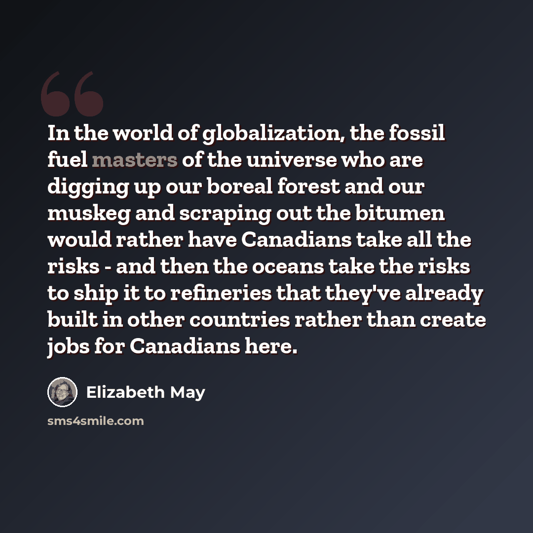 “In the world of globalization, the fossil fuel masters of the universe who are digging up our boreal forest and our muskeg and scraping out the bitumen would rather have Canadians take all the risks - and then the oceans take the risks to ship it to refineries that they've already built in other…” quote by Elizabeth May