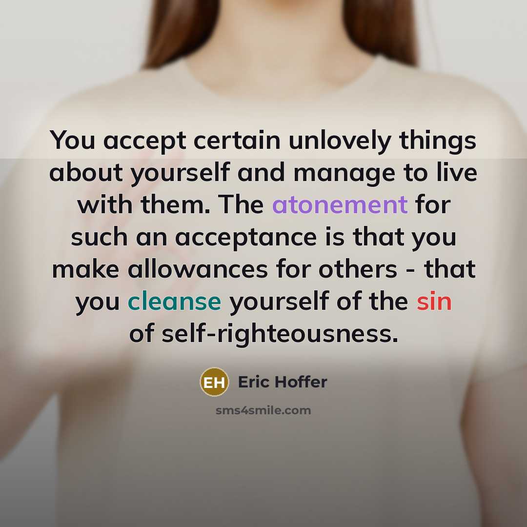 “You accept certain unlovely things about yourself and manage to live with them. The atonement for such an acceptance is that you make allowances for others - that you cleanse yourself of the sin of self-righteousness.” quote by Eric Hoffer