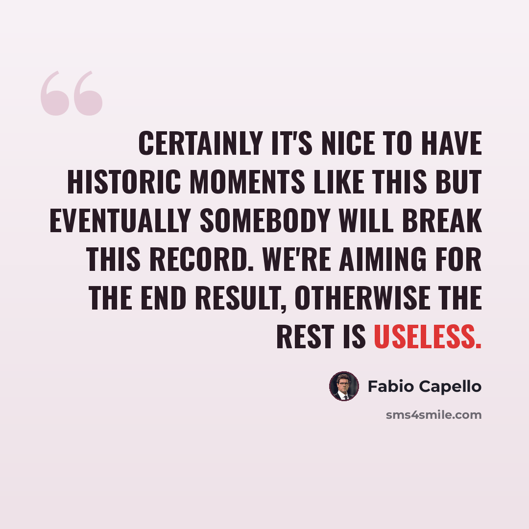 “Certainly it's nice to have historic moments like this but eventually somebody will break this record. We're aiming for the end result, otherwise the rest is useless.” quote by Fabio Capello