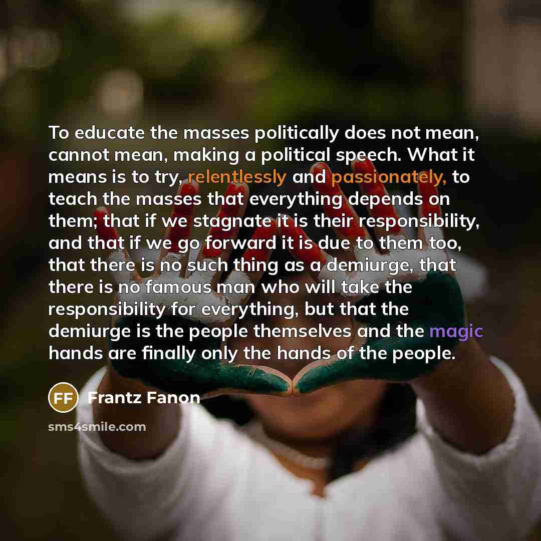 “To educate the masses politically does not mean, cannot mean, making a political speech. What it means is to try, relentlessly and passionately, to teach the masses that everything depends on them; that if we stagnate it is their responsibility, and that if we go forward it is due to them too…” quote by Frantz Fanon