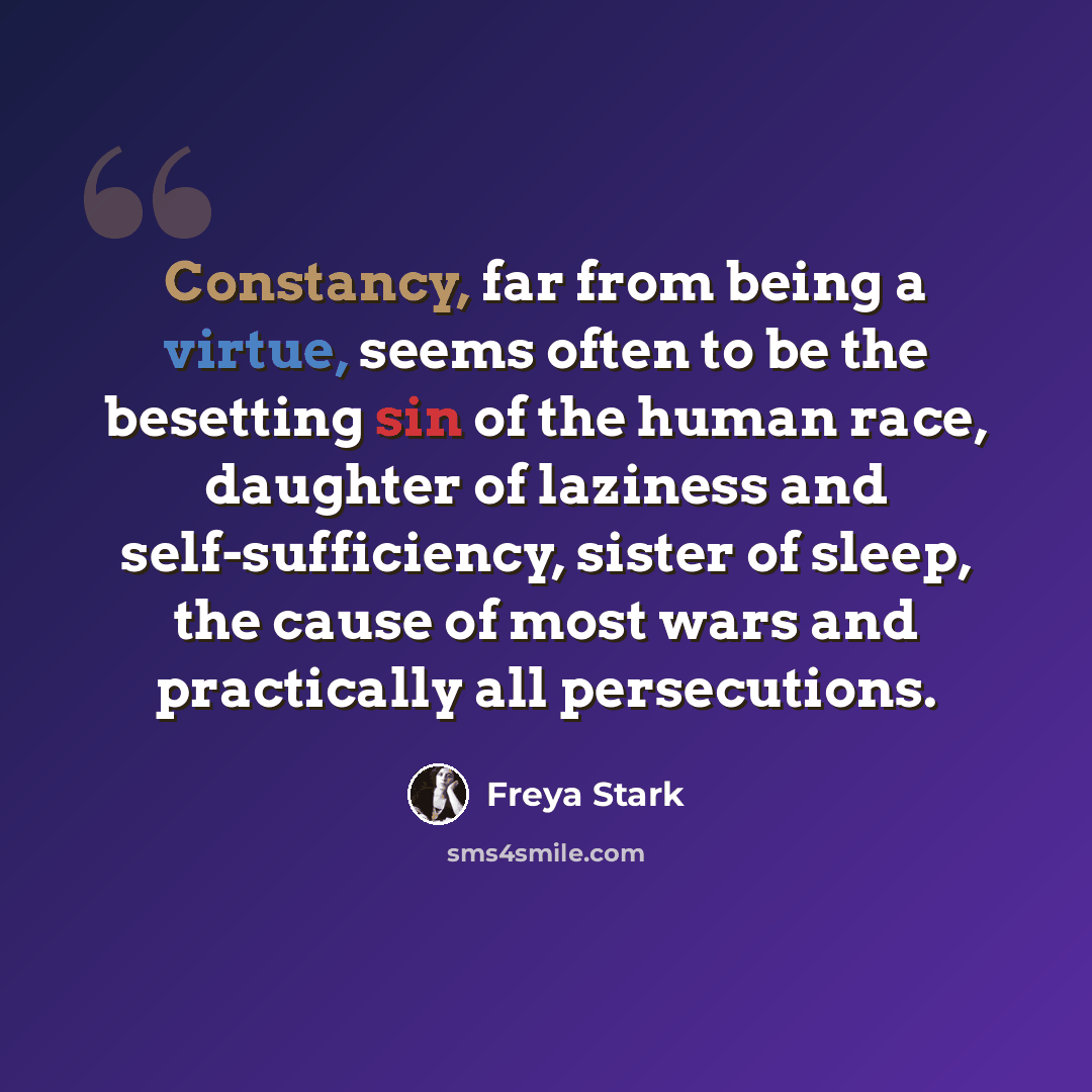 “Constancy, far from being a virtue, seems often to be the besetting sin of the human race, daughter of laziness and self-sufficiency, sister of sleep, the cause of most wars and practically all persecutions.” quote by Freya Stark