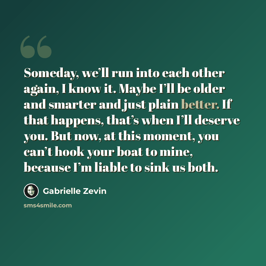 “Someday, we’ll run into each other again, I know it. Maybe I’ll be older and smarter and just plain better. If that happens, that’s when I’ll deserve you. But now, at this moment, you can’t hook your boat to mine, because I’m liable to sink us both.” quote by Gabrielle Zevin