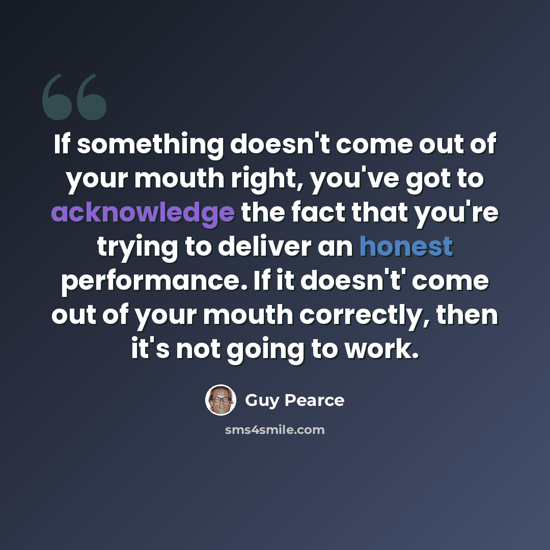 “If something doesn't come out of your mouth right, you've got to acknowledge the fact that you're trying to deliver an honest performance. If it doesn't' come out of your mouth correctly, then it's not going to work.” quote by Guy Pearce