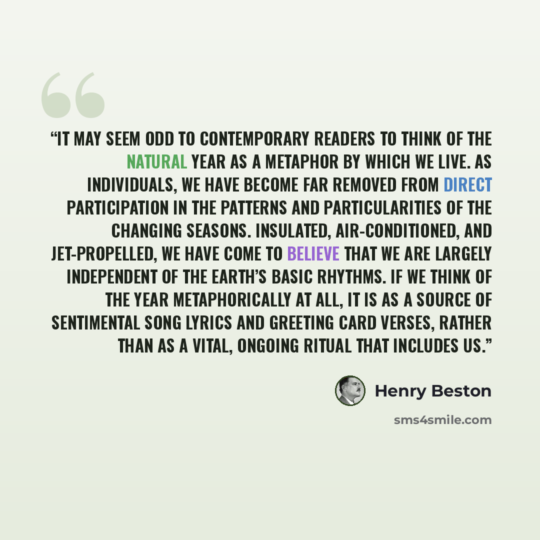 “It may seem odd to contemporary readers to think of the natural year as a metaphor by which we live. As individuals, we have become far removed from direct participation in the patterns and particularities of the changing seasons. Insulated, air-conditioned, and jet-propelled, we have come to…” quote by Henry Beston