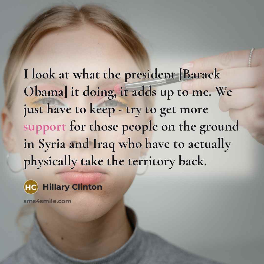 “I look at what the president [Barack Obama] it doing, it adds up to me. We just have to keep - try to get more support for those people on the ground in Syria and Iraq who have to actually physically take the territory back.” quote by Hillary Clinton