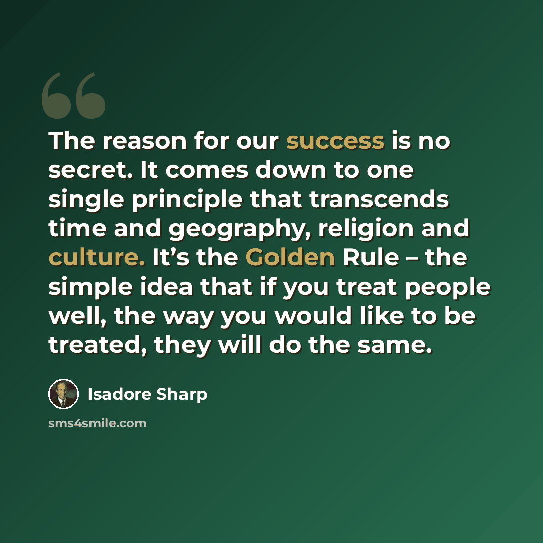 “The reason for our success is no secret. It comes down to one single principle that transcends time and geography, religion and culture. It’s the Golden Rule – the simple idea that if you treat people well, the way you would like to be treated, they will do the same.” quote by Isadore Sharp