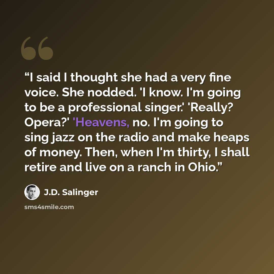 “I said I thought she had a very fine voice. She nodded. 'I know. I'm going to be a professional singer.' 'Really? Opera?' 'Heavens, no. I'm going to sing jazz on the radio and make heaps of money. Then, when I'm thirty, I shall retire and live on a ranch in Ohio.” quote by J.D. Salinger
