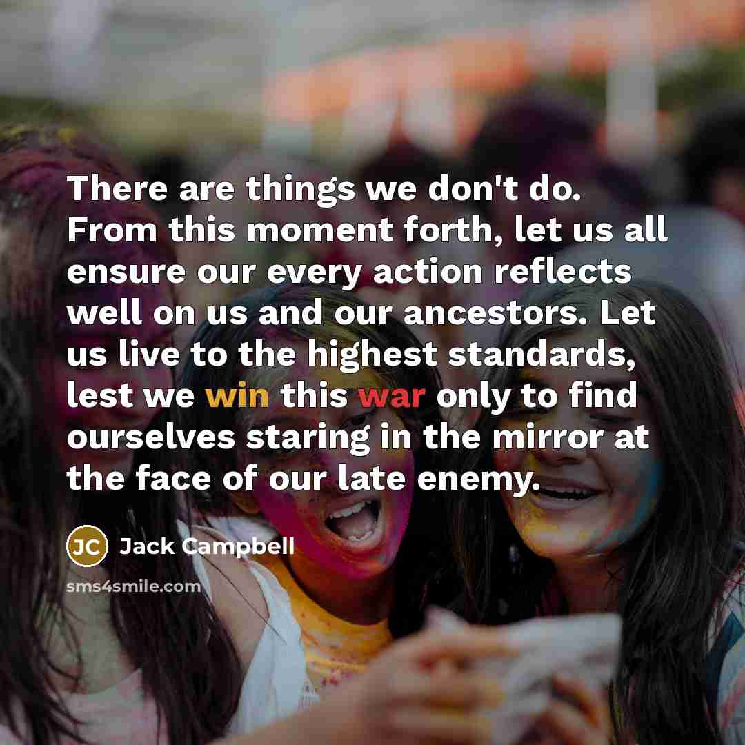 “There are things we don't do. From this moment forth, let us all ensure our every action reflects well on us and our ancestors. Let us live to the highest standards, lest we win this war only to find ourselves staring in the mirror at the face of our late enemy.” quote by Jack Campbell