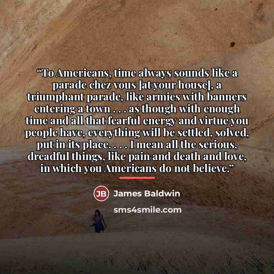 “To Americans, time always sounds like a parade chez vous [at your house], a triumphant parade, like armies with banners entering a town . . . as though with enough time and all that fearful energy and virtue you people have, everything will be settled, solved, put in its place. . . . I mean all…” quote by James Baldwin