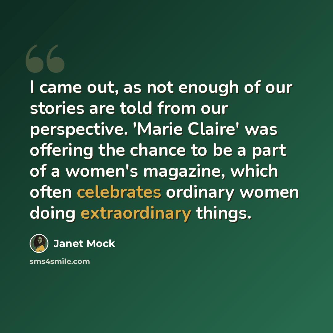 “I came out, as not enough of our stories are told from our perspective. 'Marie Claire' was offering the chance to be a part of a women's magazine, which often celebrates ordinary women doing extraordinary things.” quote by Janet Mock