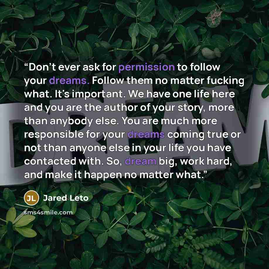 “Don't ever ask for permission to follow your dreams. Follow them no matter fucking what. It's important. We have one life here and you are the author of your story, more than anybody else. You are much more responsible for your dreams coming true or not than anyone else in your life you have…” quote by Jared Leto