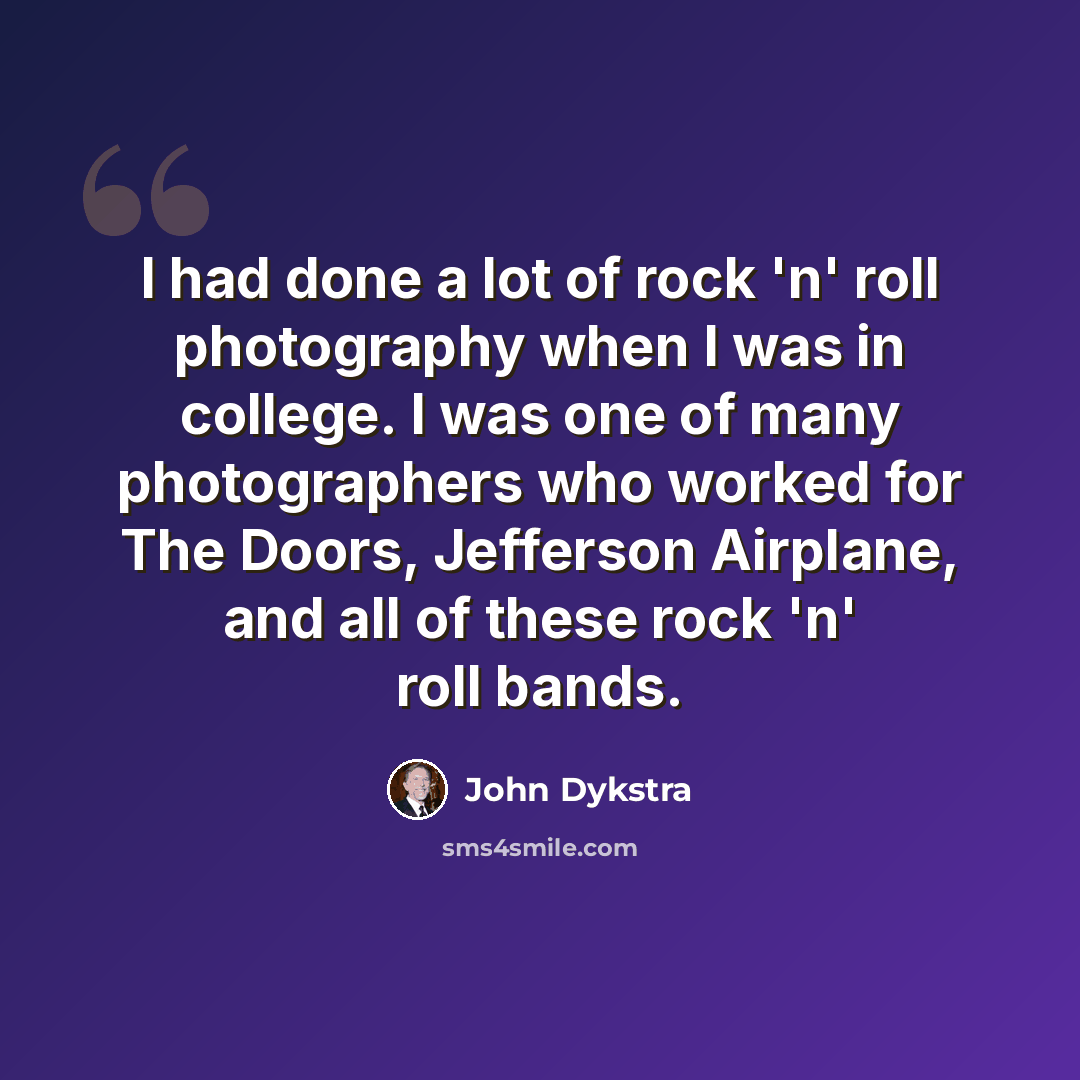 “I had done a lot of rock 'n' roll photography when I was in college. I was one of many photographers who worked for The Doors, Jefferson Airplane, and all of these rock 'n' roll bands.” quote by John Dykstra