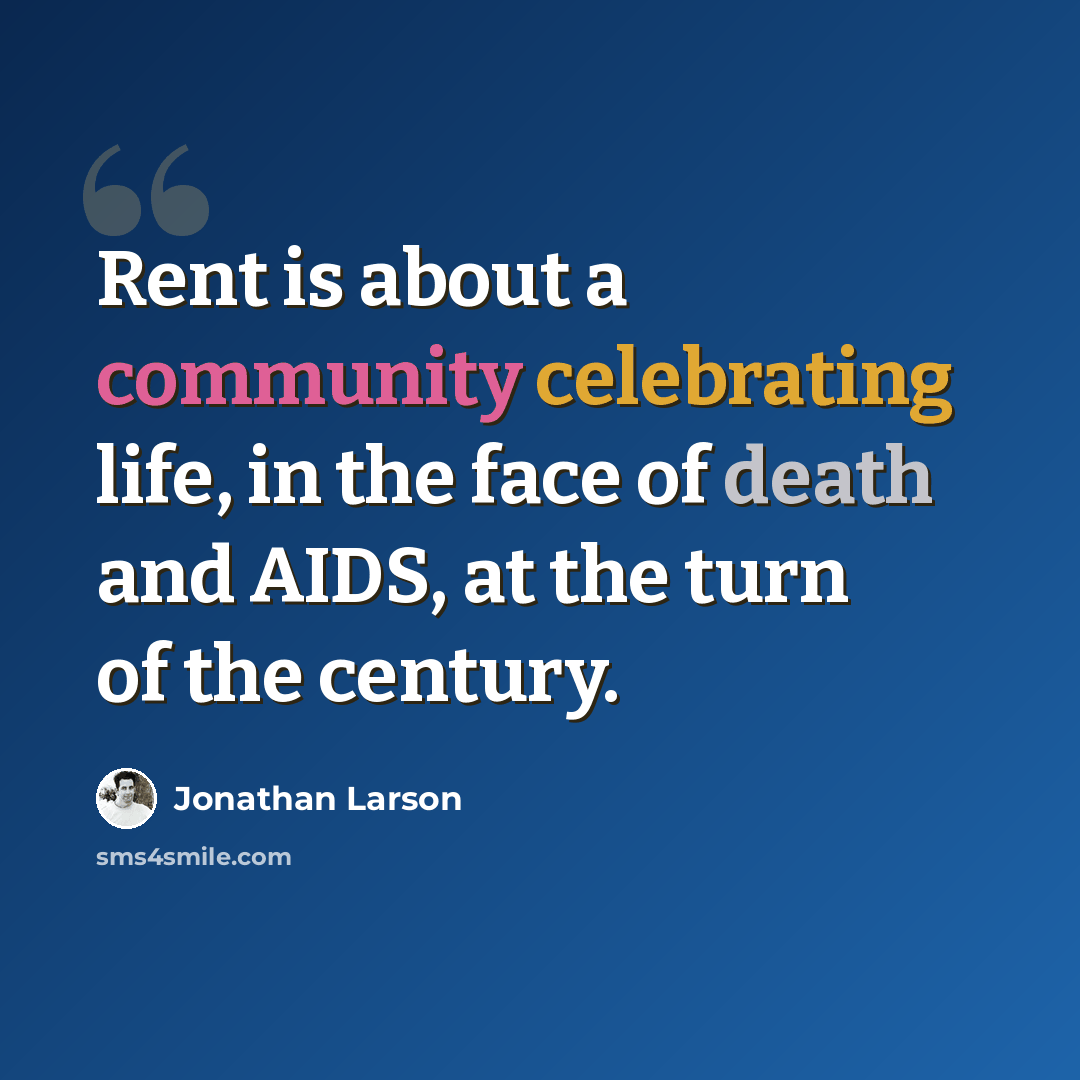 “Rent is about a community celebrating life, in the face of death and AIDS, at the turn of the century.” quote by Jonathan Larson