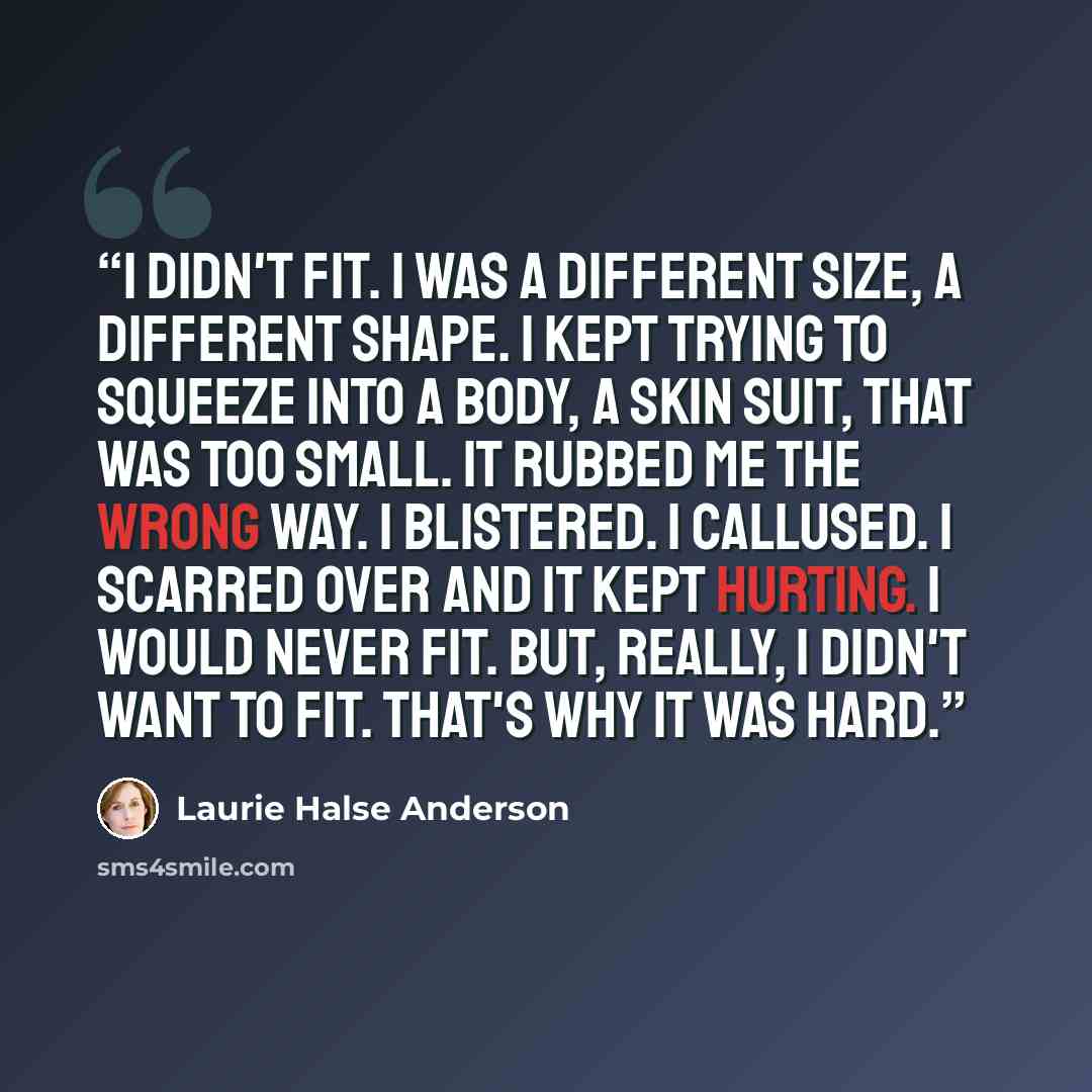 “I didn't fit. I was a different size, a different shape. I kept trying to squeeze into a body, a skin suit, that was too small. It rubbed me the wrong way. I blistered. I callused. I scarred over and it kept hurting. I would never fit. But, really, I didn't want to fit. That's why it was hard.” quote by Laurie Halse Anderson