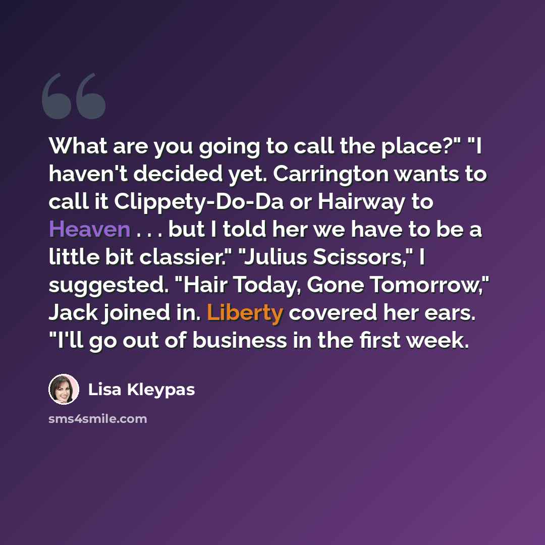 “What are you going to call the place?" "I haven't decided yet. Carrington wants to call it Clippety-Do-Da or Hairway to Heaven . . . but I told her we have to be a little bit classier." "Julius Scissors," I suggested. "Hair Today, Gone Tomorrow," Jack joined in. Liberty covered her ears. "I'll go…” quote by Lisa Kleypas