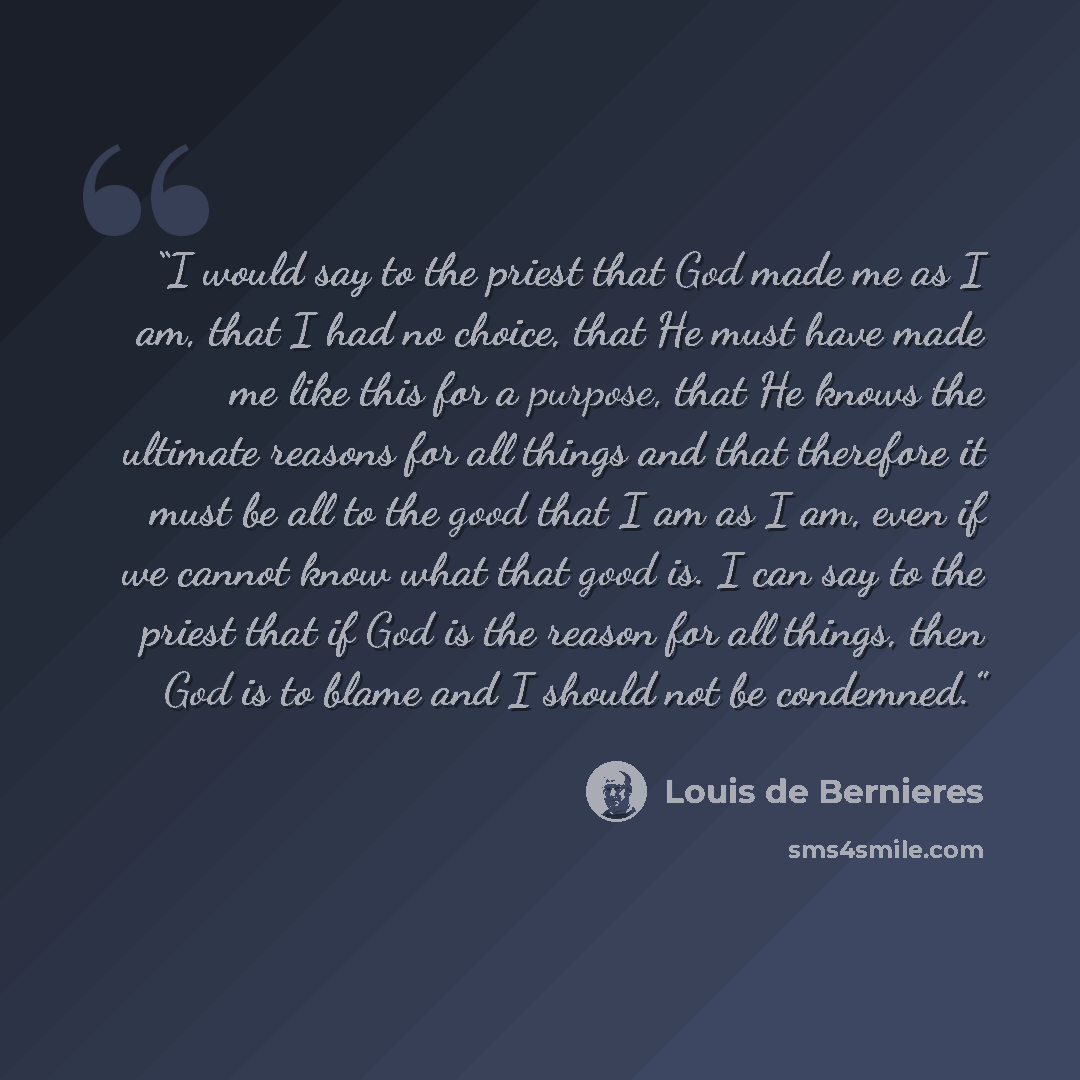 “I would say to the priest that God made me as I am, that I had no choice, that He must have made me like this for a purpose, that He knows the ultimate reasons for all things and that therefore it must be all to the good that I am as I am, even if we cannot know what that good is. I can say to the…” quote by Louis de Bernières