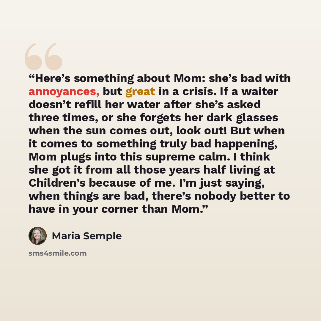 “Here’s something about Mom: she’s bad with annoyances, but great in a crisis. If a waiter doesn’t refill her water after she’s asked three times, or she forgets her dark glasses when the sun comes out, look out! But when it comes to something truly bad happening, Mom plugs into this supreme calm…” quote by Maria Semple