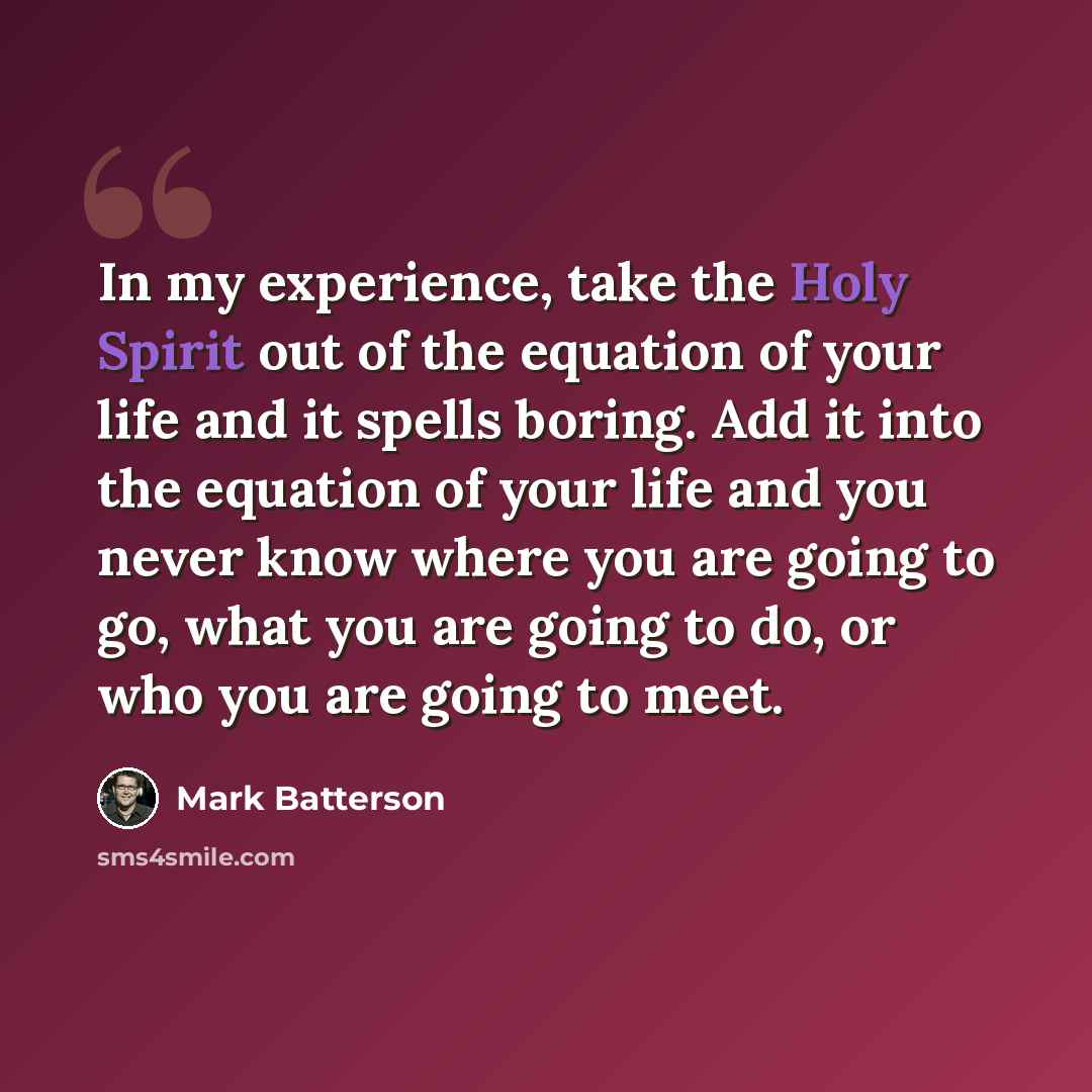 “In my experience, take the Holy Spirit out of the equation of your life and it spells boring. Add it into the equation of your life and you never know where you are going to go, what you are going to do, or who you are going to meet.” quote by Mark Batterson