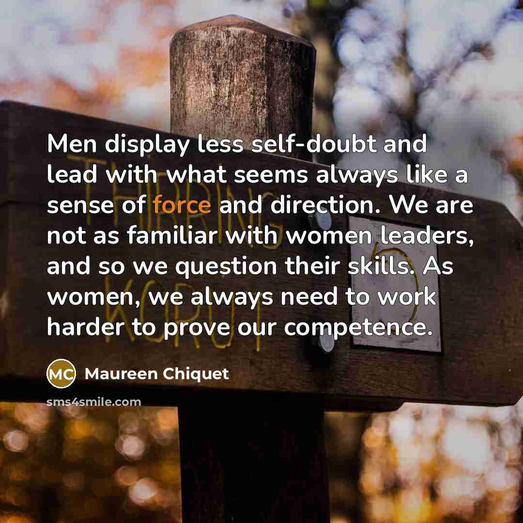 “Men display less self-doubt and lead with what seems always like a sense of force and direction. We are not as familiar with women leaders, and so we question their skills. As women, we always need to work harder to prove our competence.” quote by Maureen Chiquet