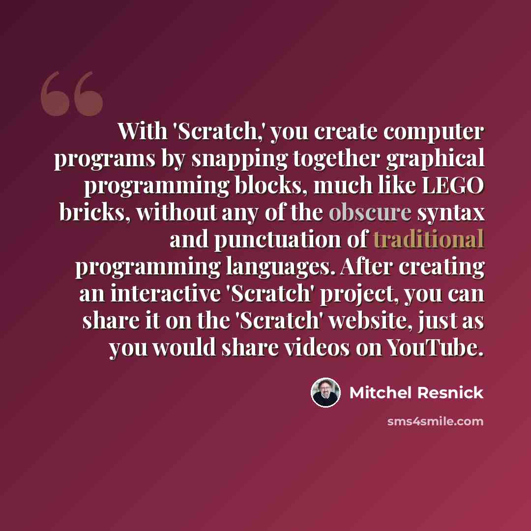 “With 'Scratch,' you create computer programs by snapping together graphical programming blocks, much like LEGO bricks, without any of the obscure syntax and punctuation of traditional programming languages. After creating an interactive 'Scratch' project, you can share it on the 'Scratch' website…” quote by Mitchel Resnick