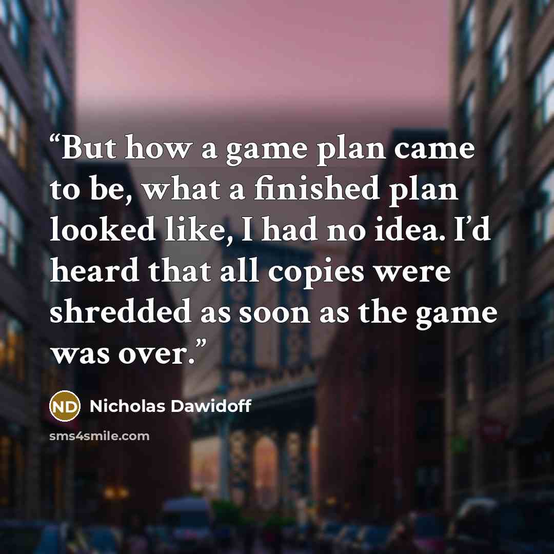 “But how a game plan came to be, what a finished plan looked like, I had no idea. I’d heard that all copies were shredded as soon as the game was over.” quote by Nicholas Dawidoff