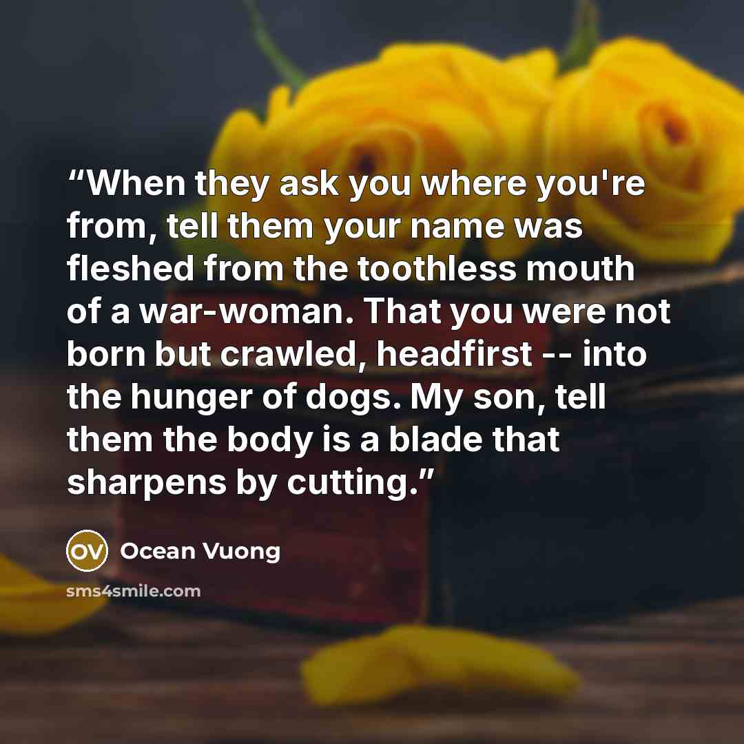 “When they ask you where you're from, tell them your name was fleshed from the toothless mouth of a war-woman. That you were not born but crawled, headfirst -- into the hunger of dogs. My son, tell them the body is a blade that sharpens by cutting.” quote by Ocean Vuong