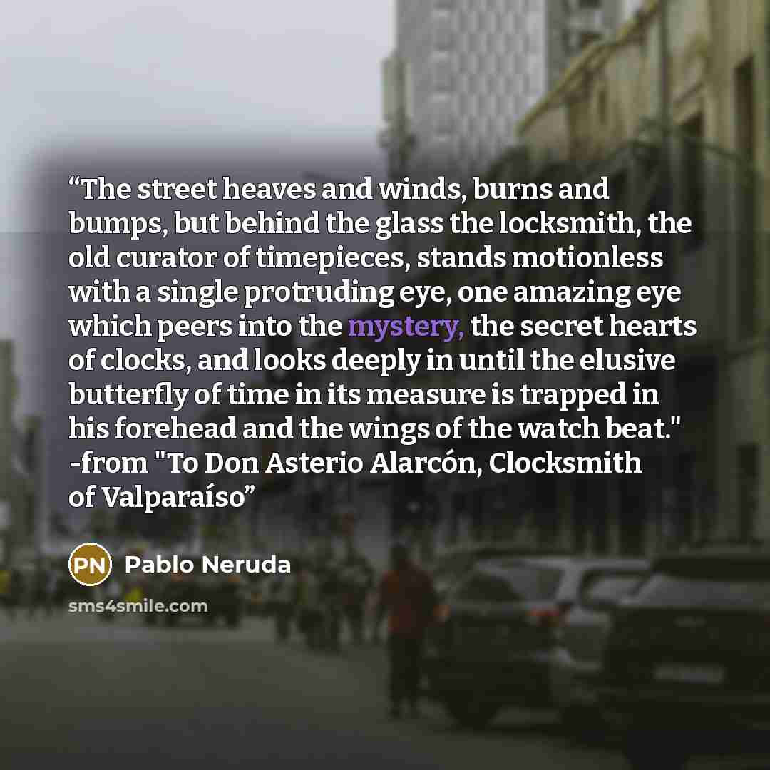 “The street heaves and winds, burns and bumps, but behind the glass the locksmith, the old curator of timepieces, stands motionless with a single protruding eye, one amazing eye which peers into the mystery, the secret hearts of clocks, and looks deeply in until the elusive butterfly of time in its…” quote by Pablo Neruda