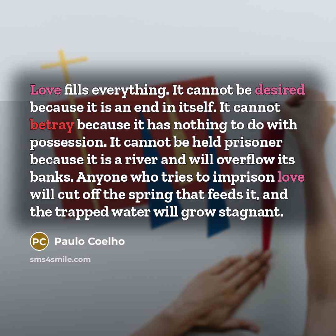 “Love fills everything. It cannot be desired because it is an end in itself. It cannot betray because it has nothing to do with possession. It cannot be held prisoner because it is a river and will overflow its banks. Anyone who tries to imprison love will cut off the spring that feeds it, and the…” quote by Paulo Coelho