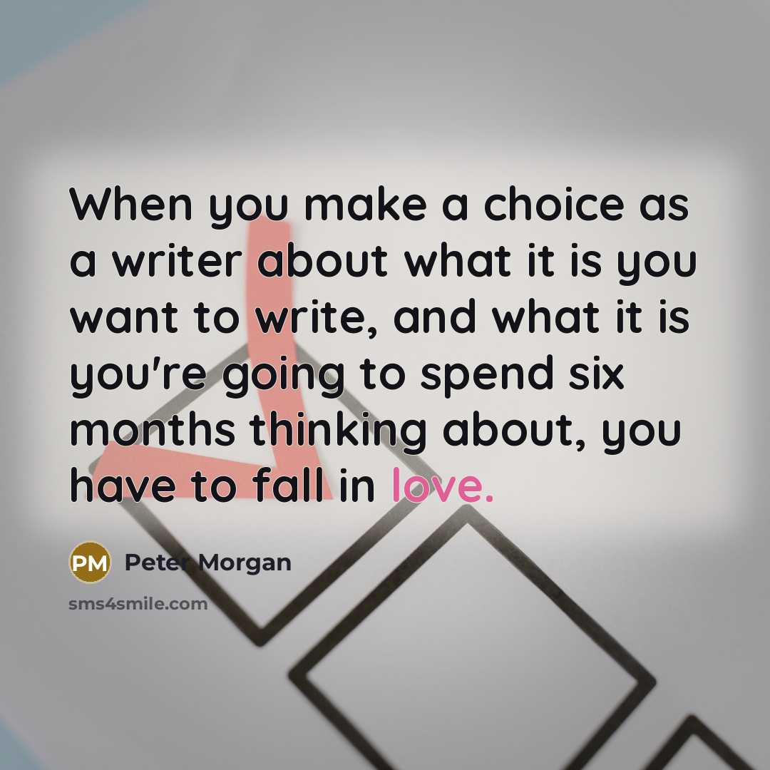 “When you make a choice as a writer about what it is you want to write, and what it is you're going to spend six months thinking about, you have to fall in love.” quote by Peter Morgan