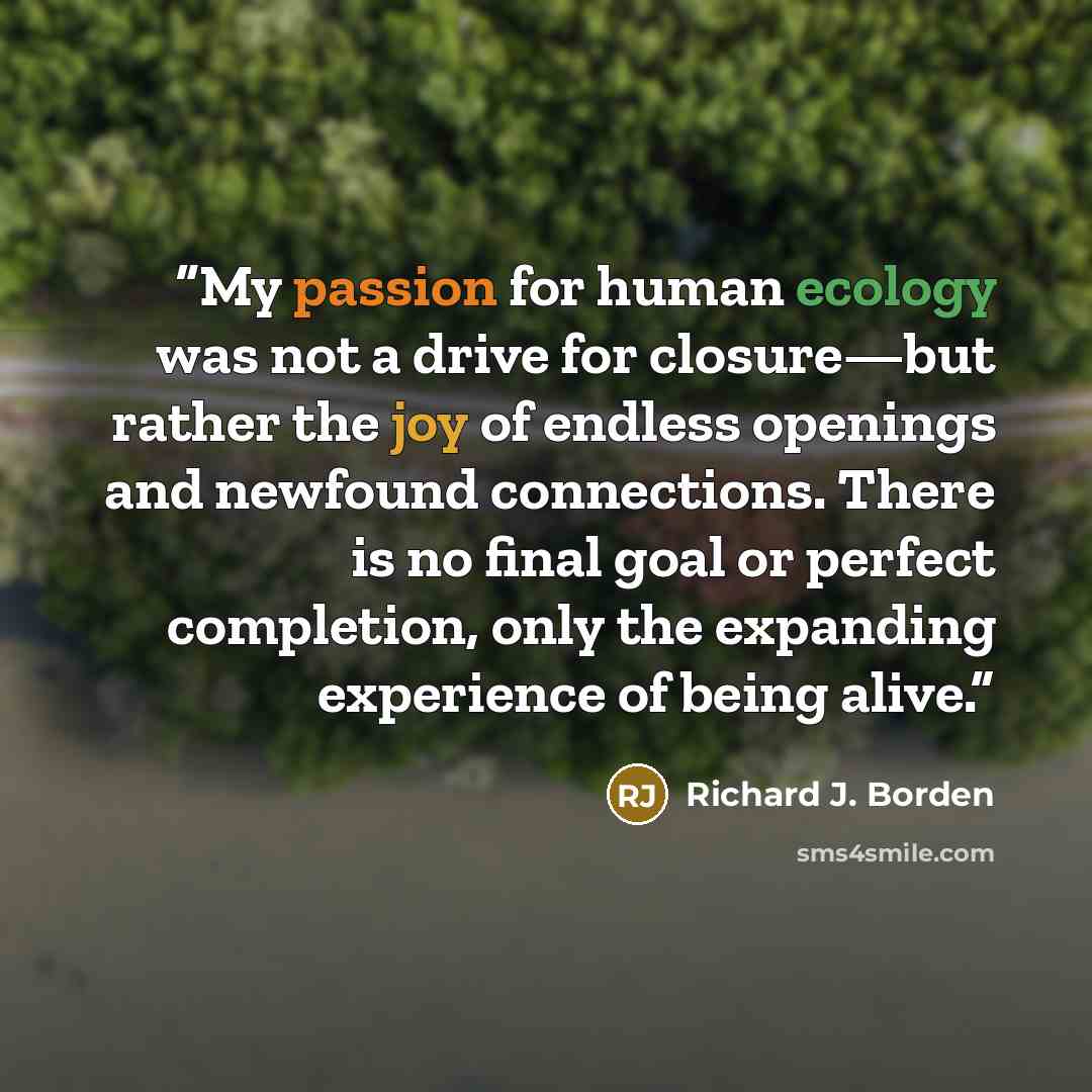 “My passion for human ecology was not a drive for closure—but rather the joy of endless openings and newfound connections. There is no final goal or perfect completion, only the expanding experience of being alive.” quote by Richard J. Borden