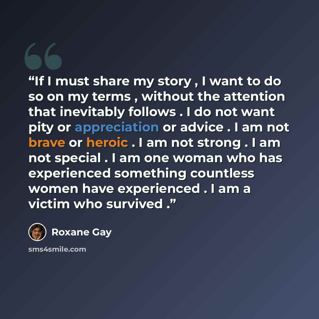 “If I must share my story , I want to do so on my terms , without the attention that inevitably follows . I do not want pity or appreciation or advice . I am not brave or heroic . I am not strong . I am not special . I am one woman who has experienced something countless women have experienced . I…” quote by Roxane Gay