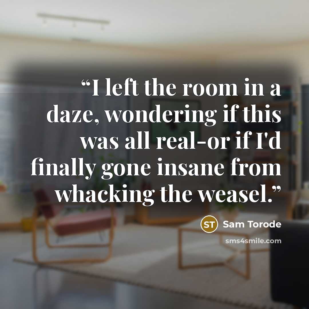 “I left the room in a daze, wondering if this was all real-or if I'd finally gone insane from whacking the weasel.” quote by Sam Torode