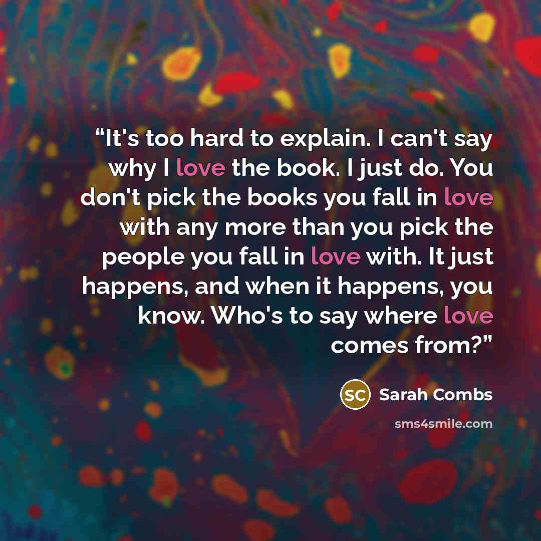 “It's too hard to explain. I can't say why I love the book. I just do. You don't pick the books you fall in love with any more than you pick the people you fall in love with. It just happens, and when it happens, you know. Who's to say where love comes from?” quote by Sarah Combs