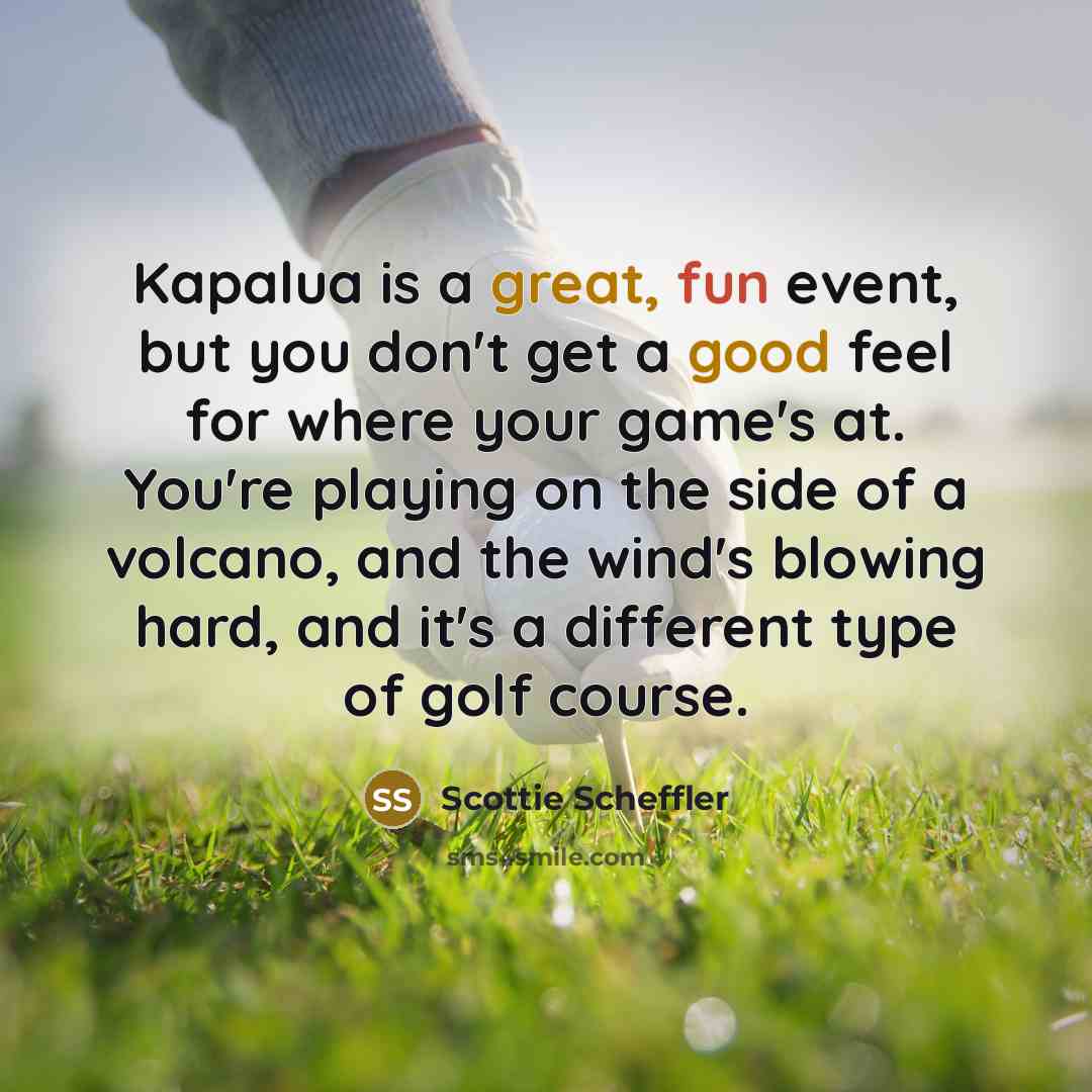 “Kapalua is a great, fun event, but you don't get a good feel for where your game's at. You're playing on the side of a volcano, and the wind's blowing hard, and it's a different type of golf course.” quote by Scottie Scheffler