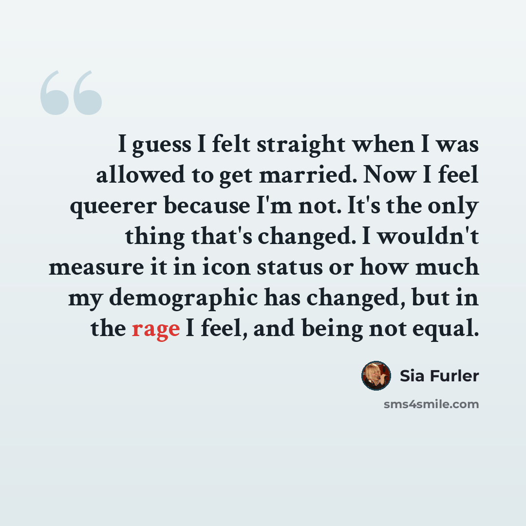 “I guess I felt straight when I was allowed to get married. Now I feel queerer because I'm not. It's the only thing that's changed. I wouldn't measure it in icon status or how much my demographic has changed, but in the rage I feel, and being not equal.” quote by Sia Furler