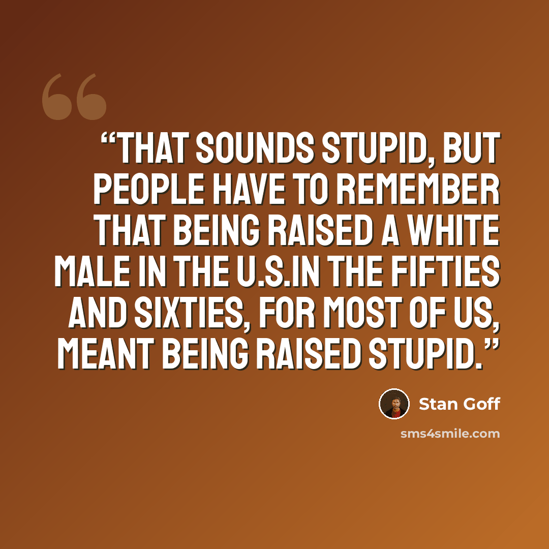 “That sounds stupid, but people have to remember that being raised a white male in the U.S.in the fifties and sixties, for most of us, meant being raised stupid.” quote by Stan Goff