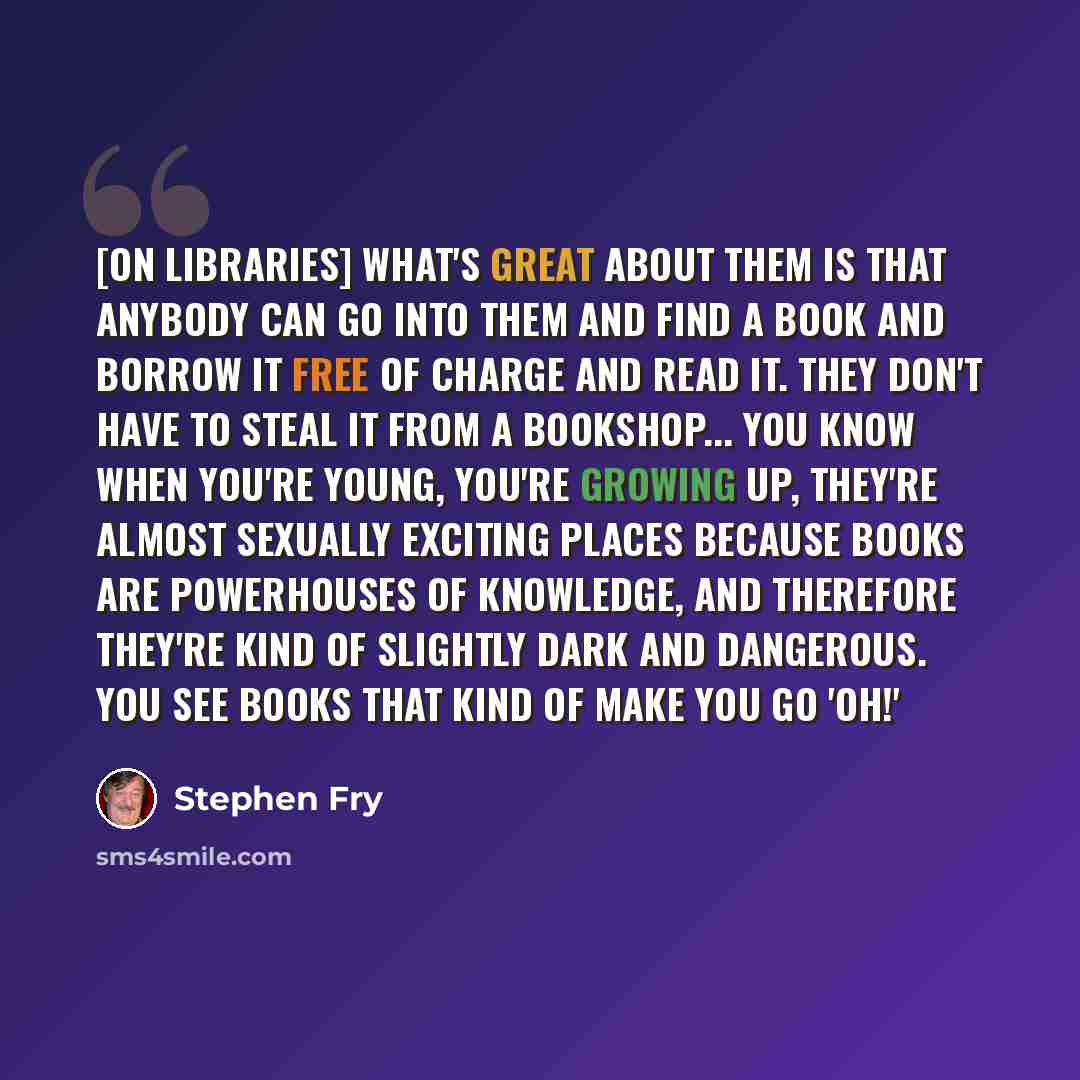 “[On libraries] What's great about them is that anybody can go into them and find a book and borrow it free of charge and read it. They don't have to steal it from a bookshop... You know when you're young, you're growing up, they're almost sexually exciting places because books are powerhouses of…” quote by Stephen Fry