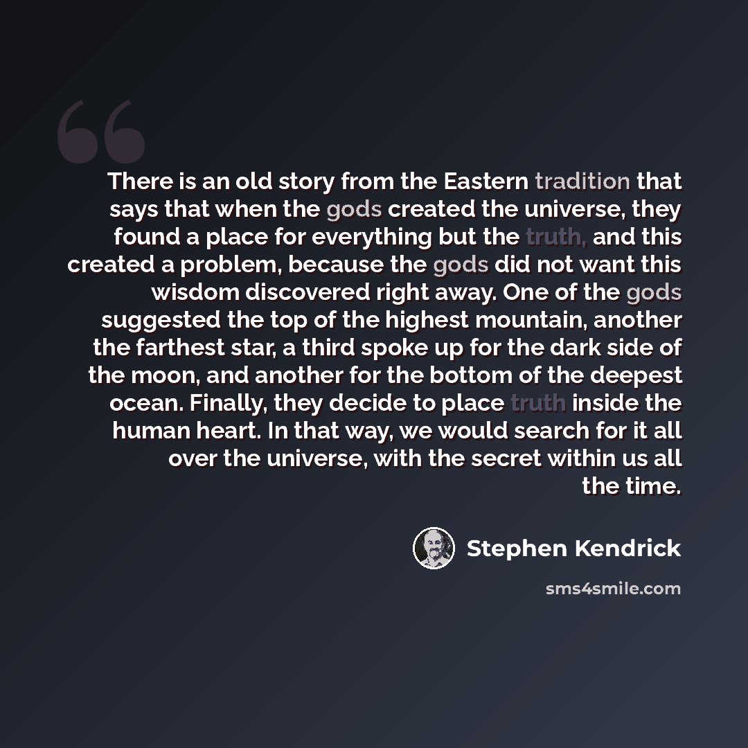 “There is an old story from the Eastern tradition that says that when the gods created the universe, they found a place for everything but the truth, and this created a problem, because the gods did not want this wisdom discovered right away. One of the gods suggested the top of the highest…” quote by Stephen Kendrick